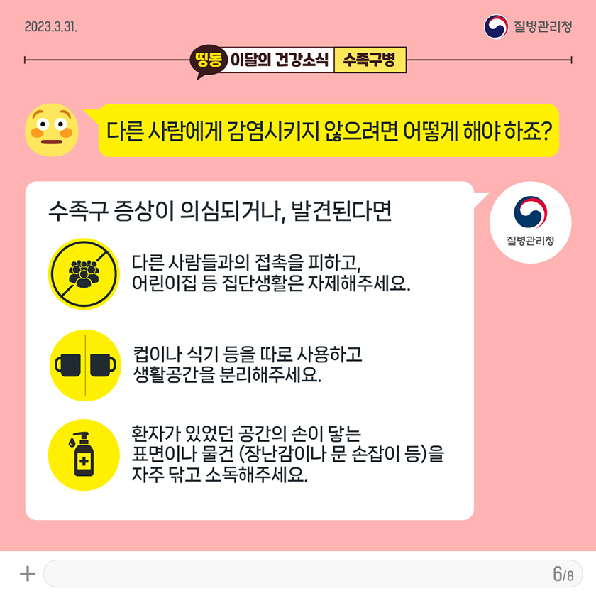 [2023년 3월 31일 질병관리청] Q. 다른 사람에게 감염시키지 않으려면 어떻게 해야 하죠? 증상이 의심·발견된다면 1. 다른 사람들과의 접촉을 피하고, 어린이집 등 집단생활은 하지 않도록 합니다. 2. 컵이나 식기등을 따로 사용하고 생활공간을 분리해주세요. 3. 환자가 있었던 공간의 손이 닿는 표면이나 물건(장난감이나 문 손잡이 등)을 자주 닦고 소독해주세요. [8페이지 중 6페이지]